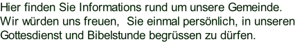 Hier finden Sie Informations rund um unsere Gemeinde. Wir würden uns freuen,  Sie einmal persönlich, in unseren Gottesdienst und Bibelstunde begrüssen zu dürfen.